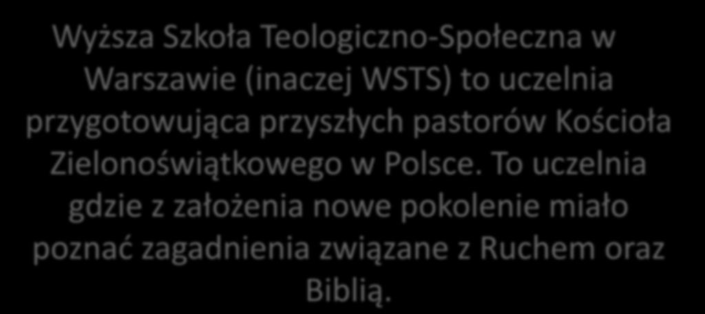 Wyższa Szkoła Teologiczno-Społeczna w Warszawie (inaczej WSTS) to uczelnia przygotowująca przyszłych pastorów Kościoła