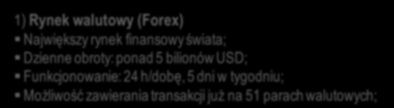 1) Rynek walutowy (Forex) Największy rynek finansowy świata; Dzienne obroty: ponad 5 bilionów USD; Funkcjonowanie: 24 h/dobę, 5 dni w tygodniu; Możliwość zawierania transakcji już na 51 parach