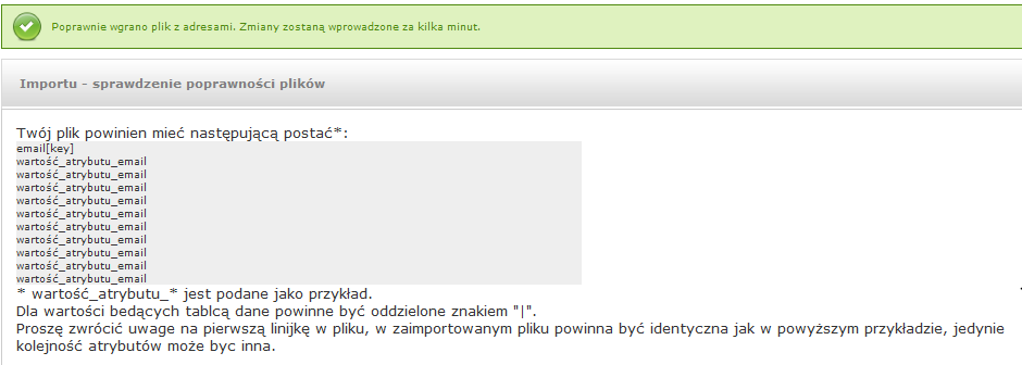 W pliku CSV, w pierwszym wierszu należy umieścić nazwy importowanych atrybutów, a następnie każdy rekord w osobnym wierszu np. email[key];imie;wojewodztwo test@wp.pl;piotr;mazowieckie test1@op.