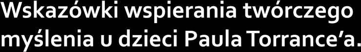 Ceń myślenie twórcze, Zachęcaj do manipulowania przedmiotami, Wspieraj innowacyjne uczenie się przez dziecko, Ucz tolerancji wobec idei i twórczych osobowości, Twórz i utrwalaj