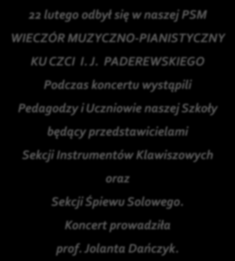 WIECZÓR MUZYKI IGNACEGO JANA PADEREWSKIEGO 22 lutego odbył się w naszej PSM WIECZÓR MUZYCZNO-PIANISTYCZNY KU CZCI I. J. PADEREWSKIEGO Podczas koncertu wystąpili Pedagodzy i Uczniowie naszej Szkoły będący przedstawicielami Sekcji Instrumentów Klawiszowych oraz Sekcji Śpiewu Solowego.