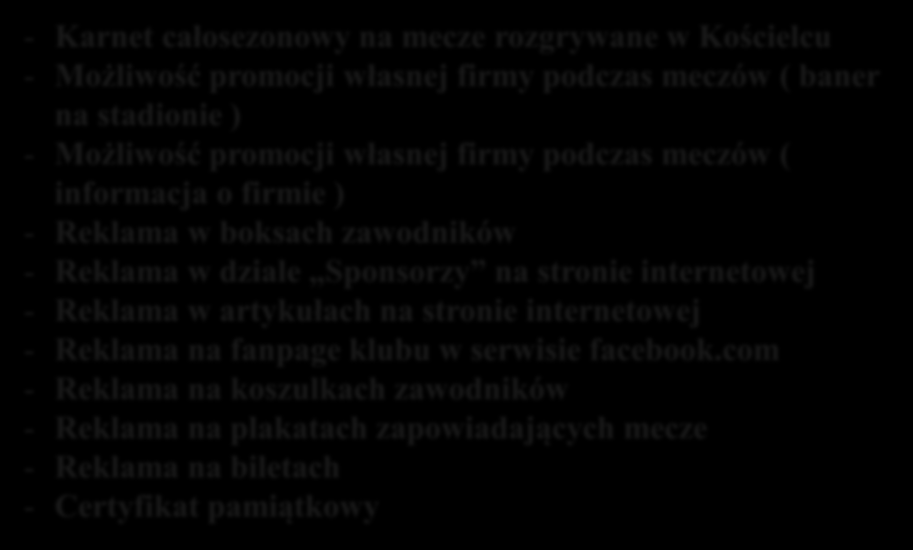 PAKIET ZŁOTY : - Karnet całosezonowy na mecze rozgrywane w Kościelcu - Możliwość promocji własnej firmy podczas meczów ( baner na stadionie ) - Możliwość promocji własnej firmy podczas meczów (