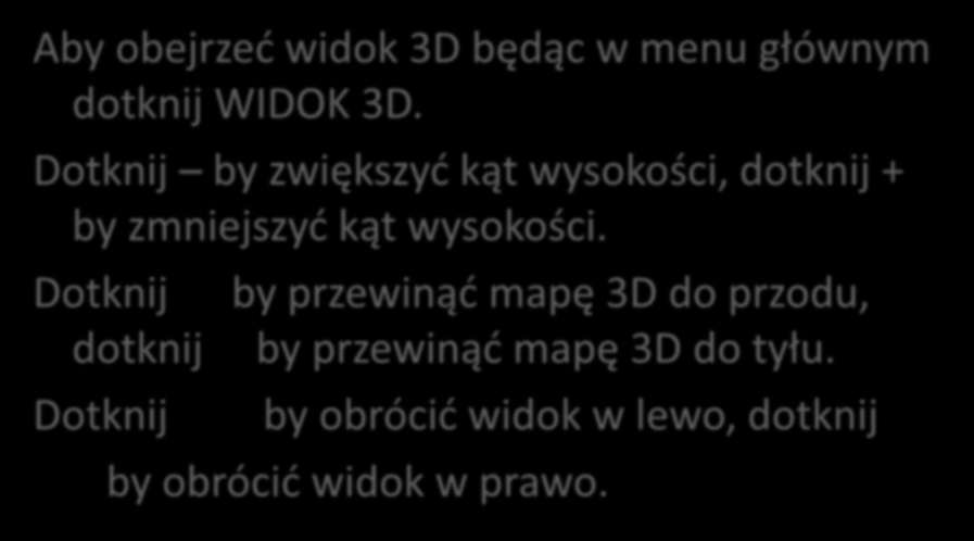 Widok 3D. Aby obejrzed widok 3D będąc w menu głównym dotknij WIDOK 3D. Dotknij by zwiększyd kąt wysokości, dotknij + by zmniejszyd kąt wysokości.