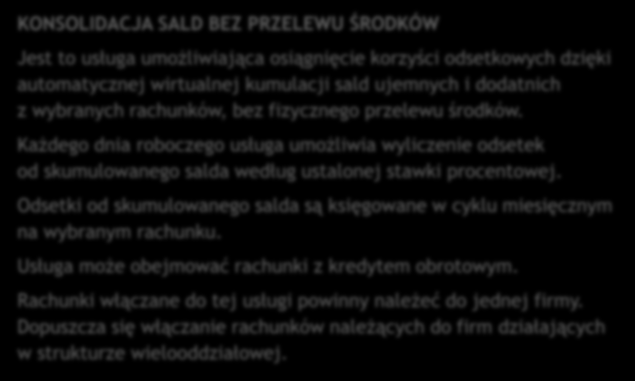 KONSOLIDACJA SALD BEZ PRZELEWU ŚRODKÓW Jest to usługa umożliwiająca osiągnięcie korzyści odsetkowych dzięki automatycznej wirtualnej kumulacji sald ujemnych i dodatnich z wybranych rachunków, bez