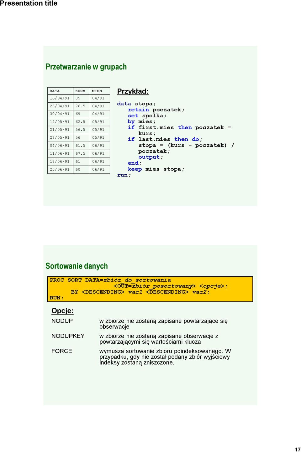 mies then do; stopa = (kurs - poczatek) / poczatek; output; end; keep mies stopa; run; Sortowanie danych PROC SORT DATA=zbiór_do_sortowania <OUT=zbiór_posortowany> <opcje>; BY <DESCENDING> var1