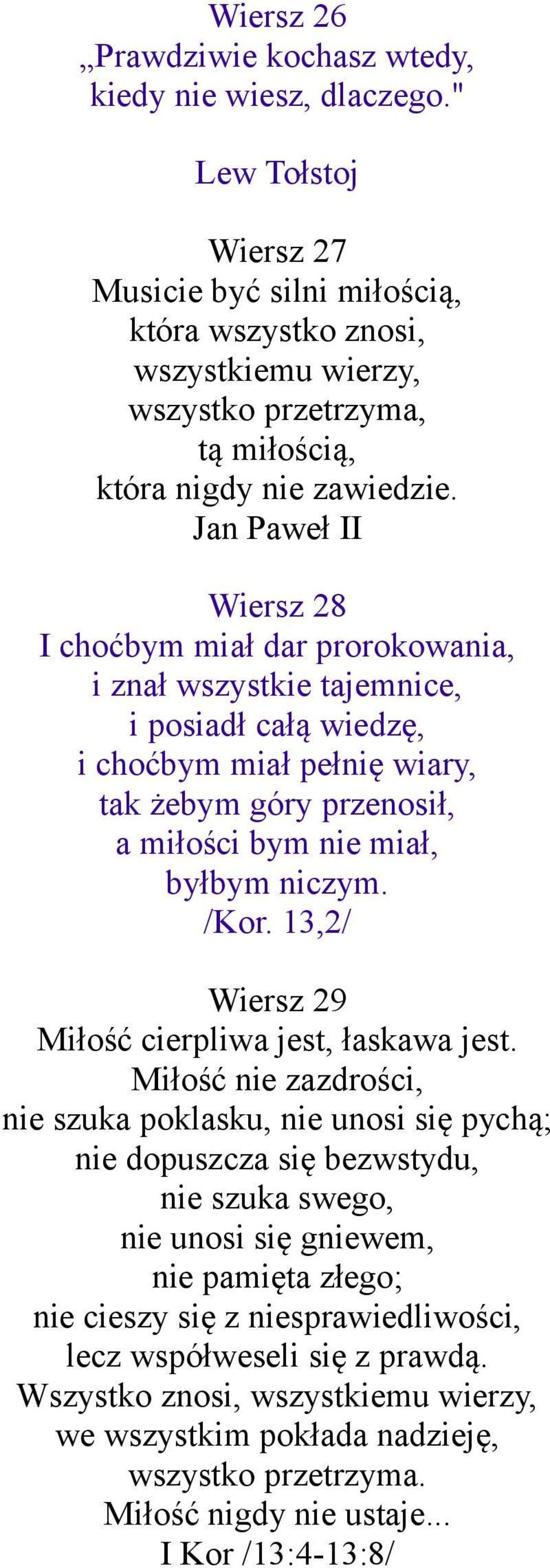 Jan Paweł II Wiersz 28 I choćbym miał dar prorokowania, i znał wszystkie tajemnice, i posiadł całą wiedzę, i choćbym miał pełnię wiary, tak żebym góry przenosił, a miłości bym nie miał, byłbym niczym.