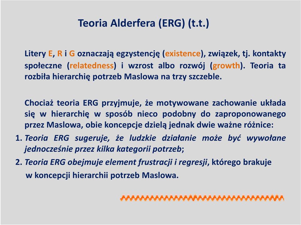 Chociaż teoria ERG przyjmuje, że motywowane zachowanie układa się w hierarchię w sposób nieco podobny do zaproponowanego przez Maslowa, obie koncepcje