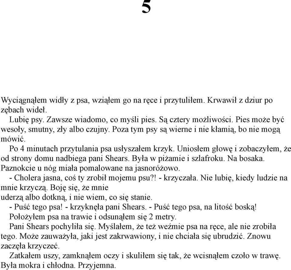 Uniosłem głowę i zobaczyłem, że od strony domu nadbiega pani Shears. Była w piżamie i szlafroku. Na bosaka. Paznokcie u nóg miała pomalowane na jasnoróżowo. - Cholera jasna, coś ty zrobił mojemu psu?