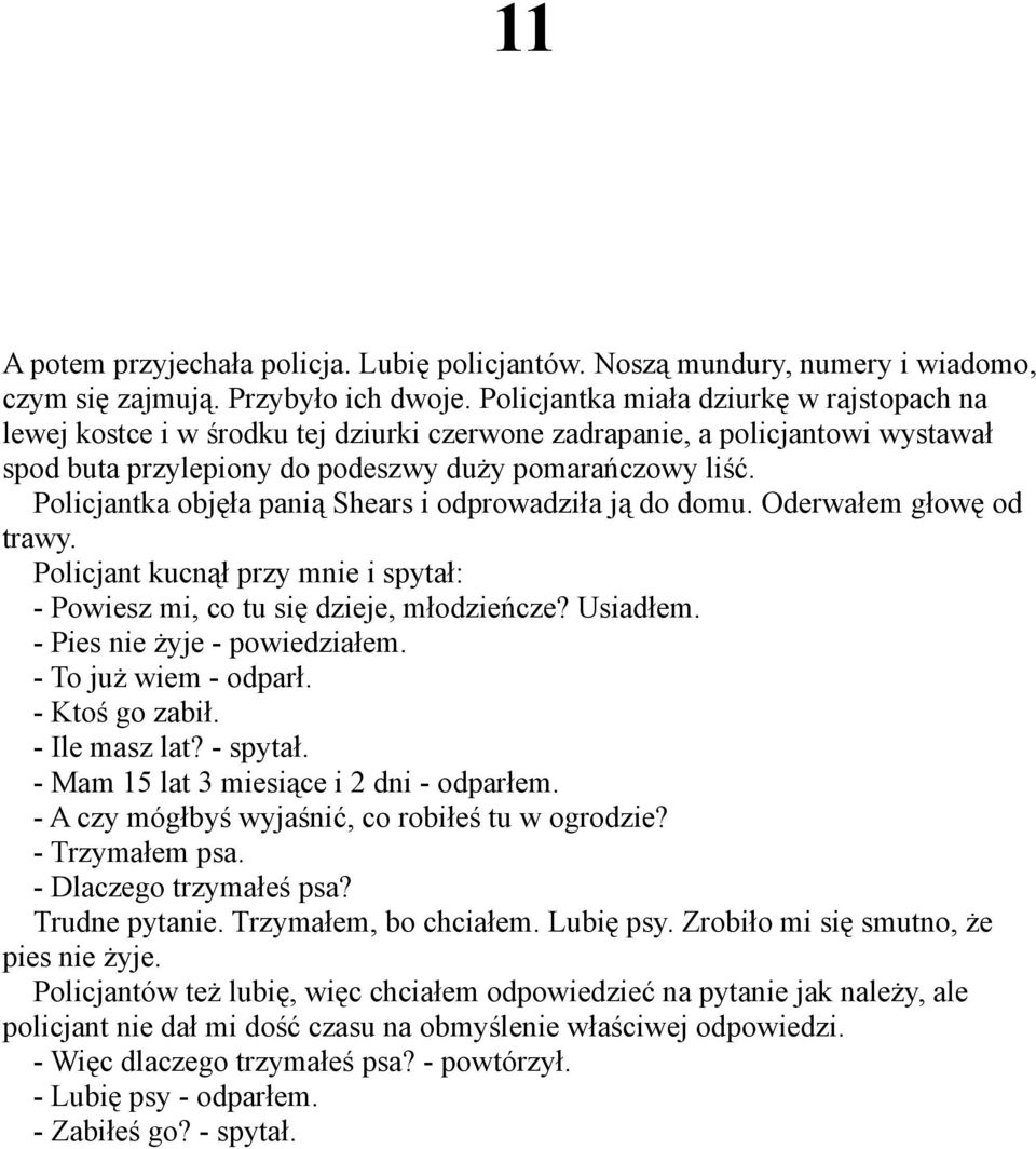 Policjantka objęła panią Shears i odprowadziła ją do domu. Oderwałem głowę od trawy. Policjant kucnął przy mnie i spytał: - Powiesz mi, co tu się dzieje, młodzieńcze? Usiadłem.