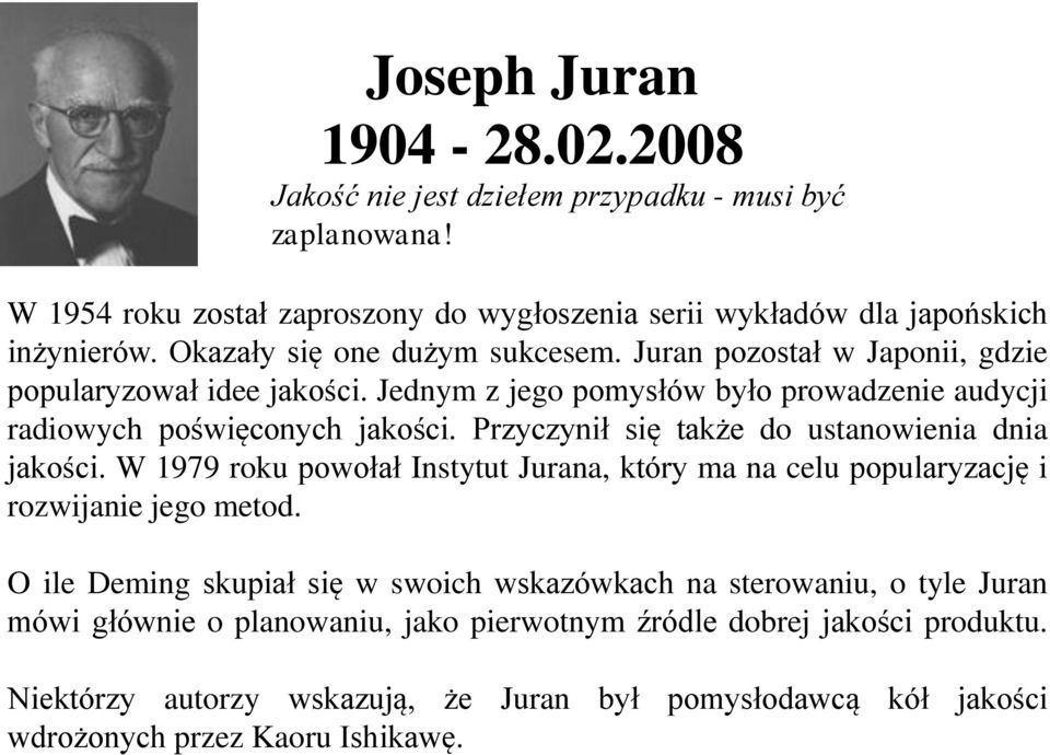 Przyczynił się także do ustanowienia dnia jakości. W 1979 roku powołał Instytut Jurana, który ma na celu popularyzację i rozwijanie jego metod.