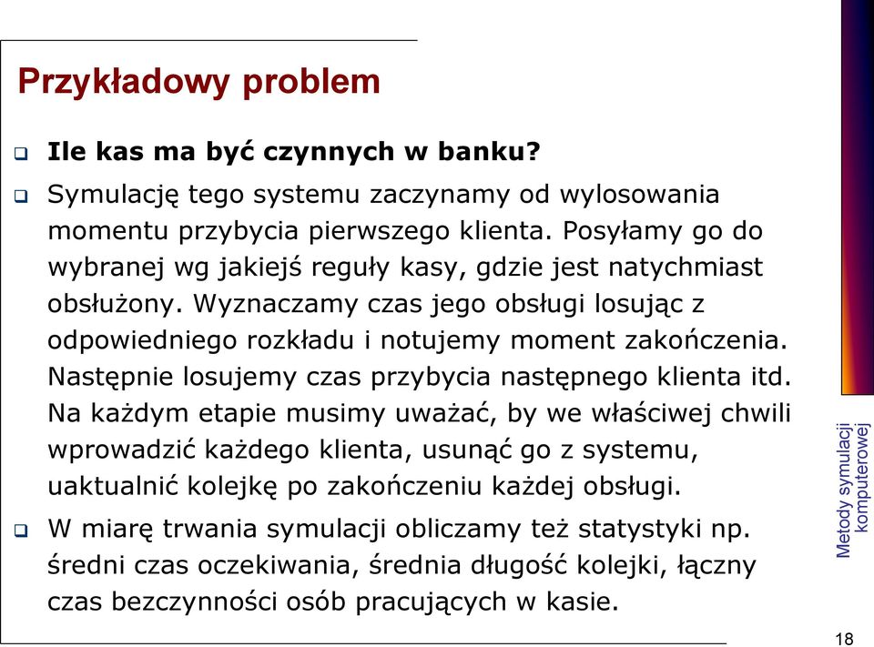 Wyznaczamy czas jego obsługi losując z odpowiedniego rozkładu i notujemy moment zakończenia. Następnie losujemy czas przybycia następnego klienta itd.