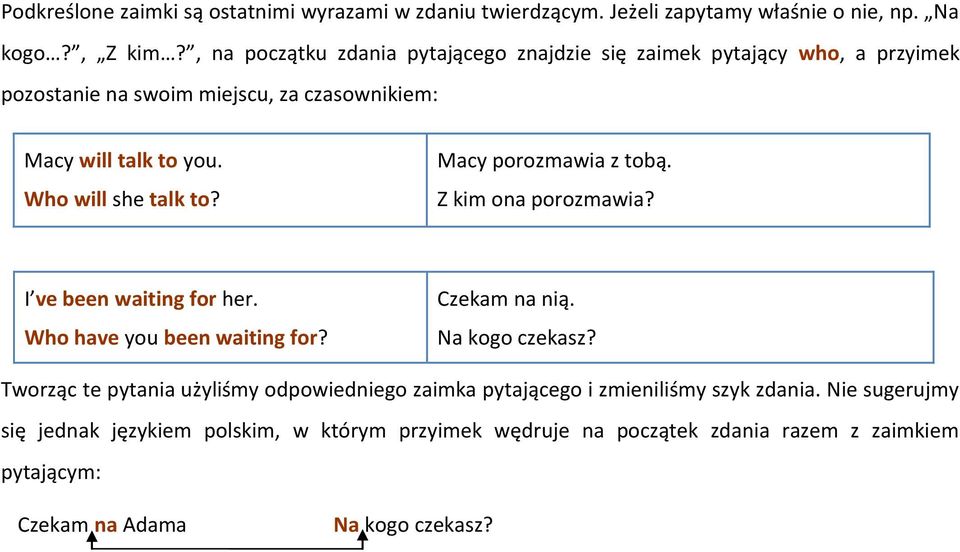 Who will she talk to? Macy porozmawia z tobą. Z kim ona porozmawia? I ve been waiting for her. Who have you been waiting for? Czekam na nią. Na kogo czekasz?