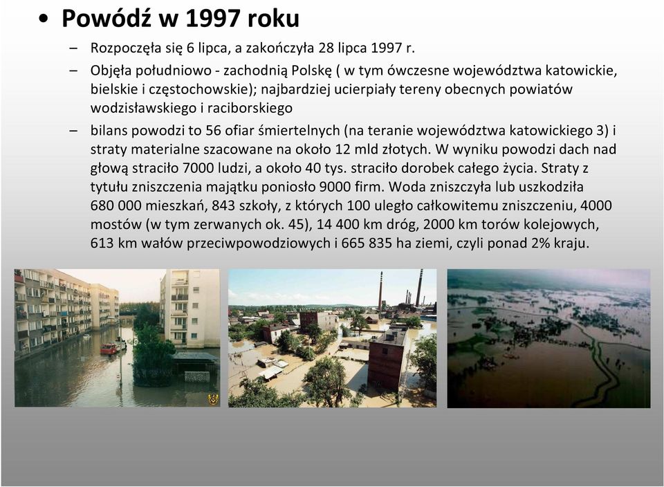 powodzi to 56 ofiar śmiertelnych (na teranie województwa katowickiego 3) i straty materialne szacowane na około 12 mld złotych. W wyniku powodzi dach nad głową straciło 7000 ludzi, a około 40 tys.