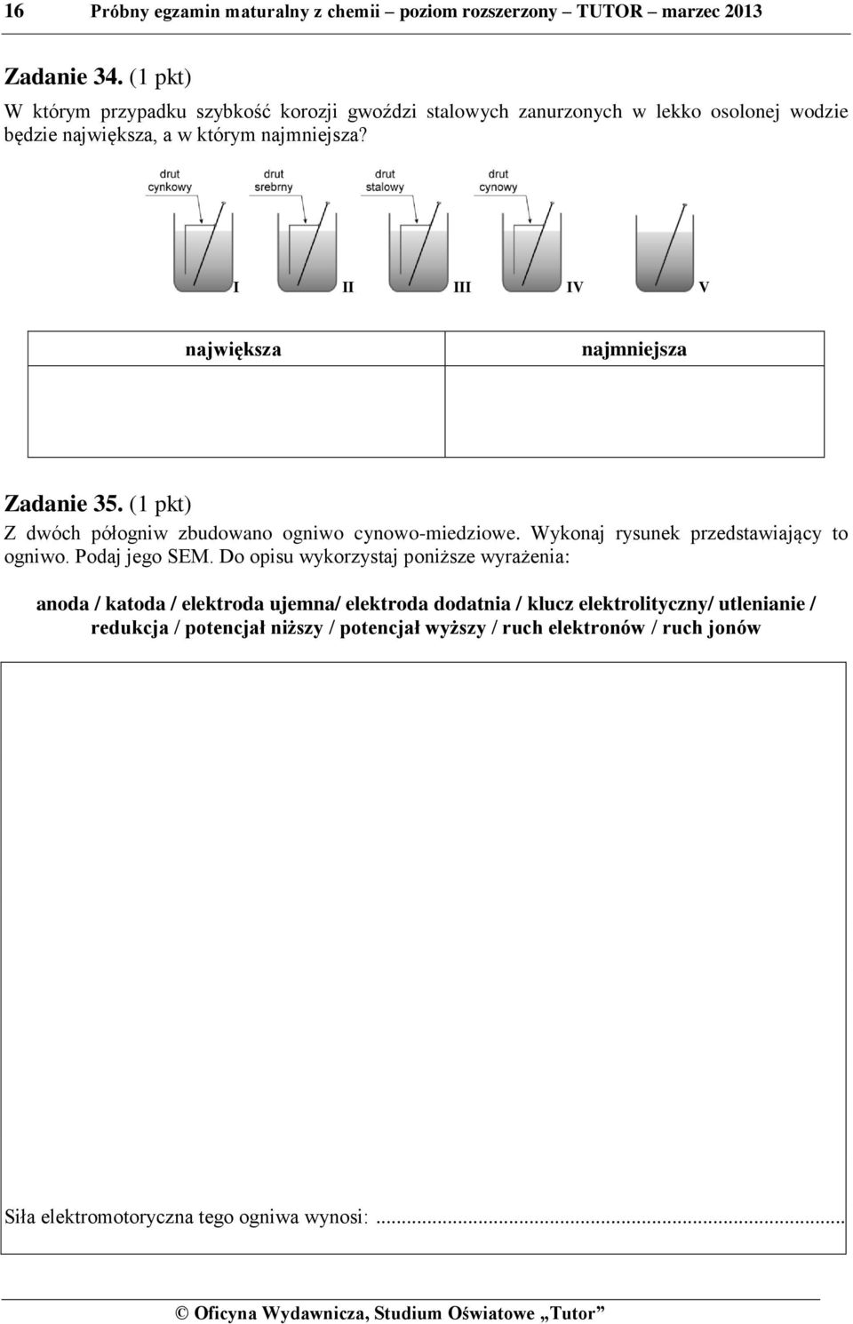 I II III IV V największa najmniejsza Zadanie 35. (1 pkt) Z dwóch półogniw zbudowano ogniwo cynowo-miedziowe. Wykonaj rysunek przedstawiający to ogniwo. Podaj jego SEM.