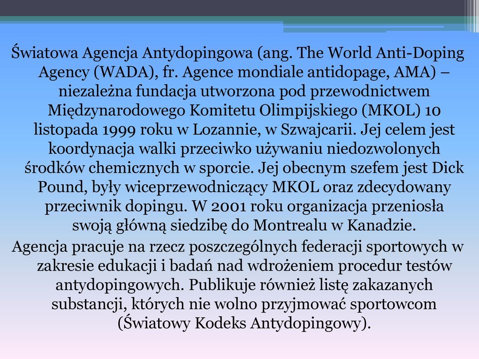 Jej celem jest koordynacja walki przeciwko używaniu niedozwolonych środków chemicznych w sporcie. Jej obecnym szefem jest Dick Pound, były wiceprzewodniczący MKOL oraz zdecydowany przeciwnik dopingu.