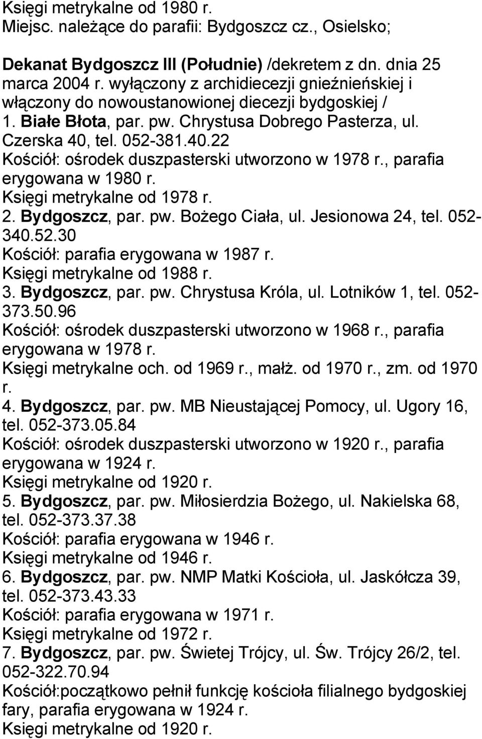 tel. 052-381.40.22 Kościół: ośrodek duszpasterski utworzono w 1978 r., parafia erygowana w 1980 r. Księgi metrykalne od 1978 r. 2. Bydgoszcz, par. pw. Bożego Ciała, ul. Jesionowa 24, tel. 052-340.52.30 Kościół: parafia erygowana w 1987 r.