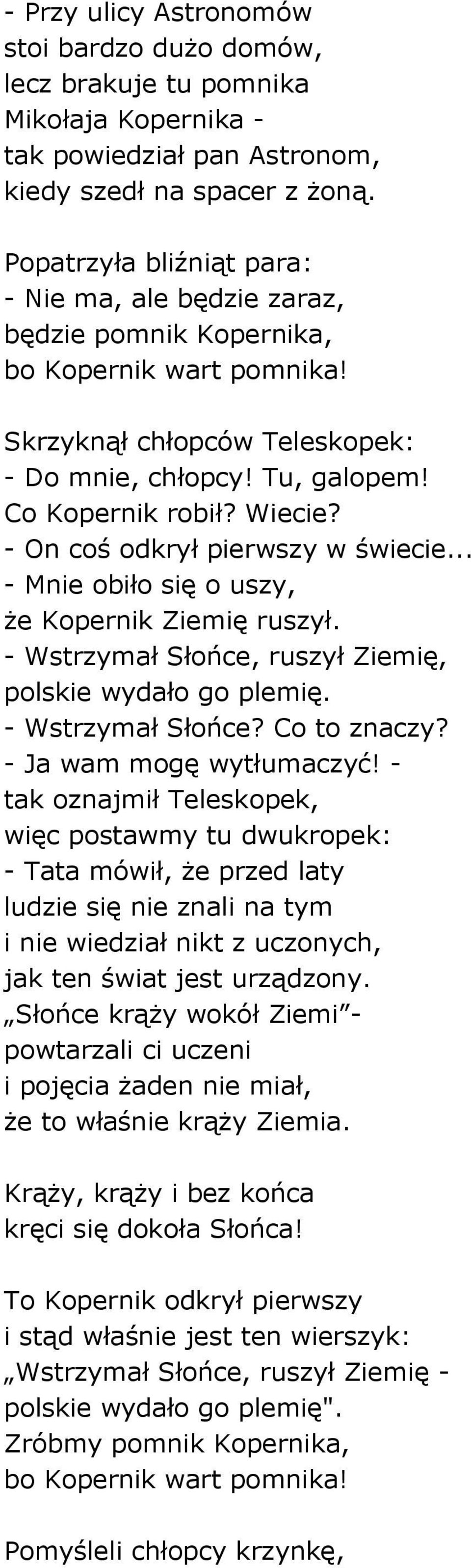 - On coś odkrył pierwszy w świecie... - Mnie obiło się o uszy, że Kopernik Ziemię ruszył. - Wstrzymał Słońce, ruszył Ziemię, polskie wydało go plemię. - Wstrzymał Słońce? Co to znaczy?