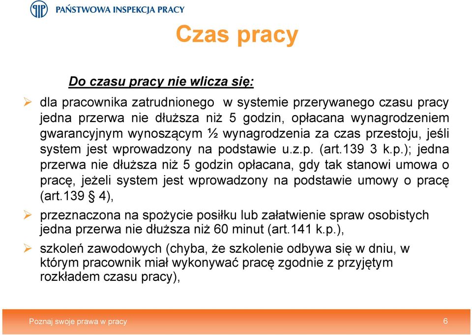 139 4), przeznaczona na spożycie posiłku lub załatwienie spraw osobistych jedna przerwa nie dłuższa niż 60 minut (art.141 k.p.), szkoleń zawodowych (chyba, że szkolenie odbywa się w dniu, w którym pracownik miał wykonywać pracę zgodnie z przyjętym rozkładem czasu pracy), Poznaj swoje prawa w pracy 6