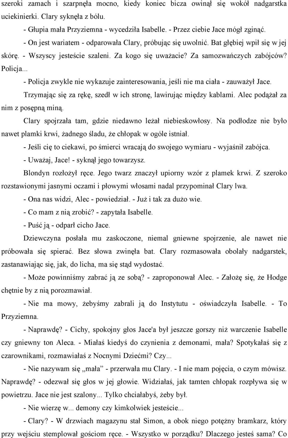 .. - Policja zwykle nie wykazuje zainteresowania, jeśli nie ma ciała - zauważył Jace. Trzymając się za rękę, szedł w ich stronę, lawirując między kablami. Alec podążał za nim z posępną miną.