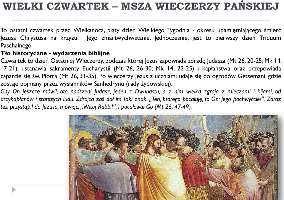 Tło historyczne - wydarzenia biblijne Czwartek to dzień Ostatniej Wieczerzy, podczas której Jezus zapowiada zdradę Judasza (Mt 26, 20-25; Mk 14, 17-21), ustanawia sakramenty Eucharystii (Mt 26,