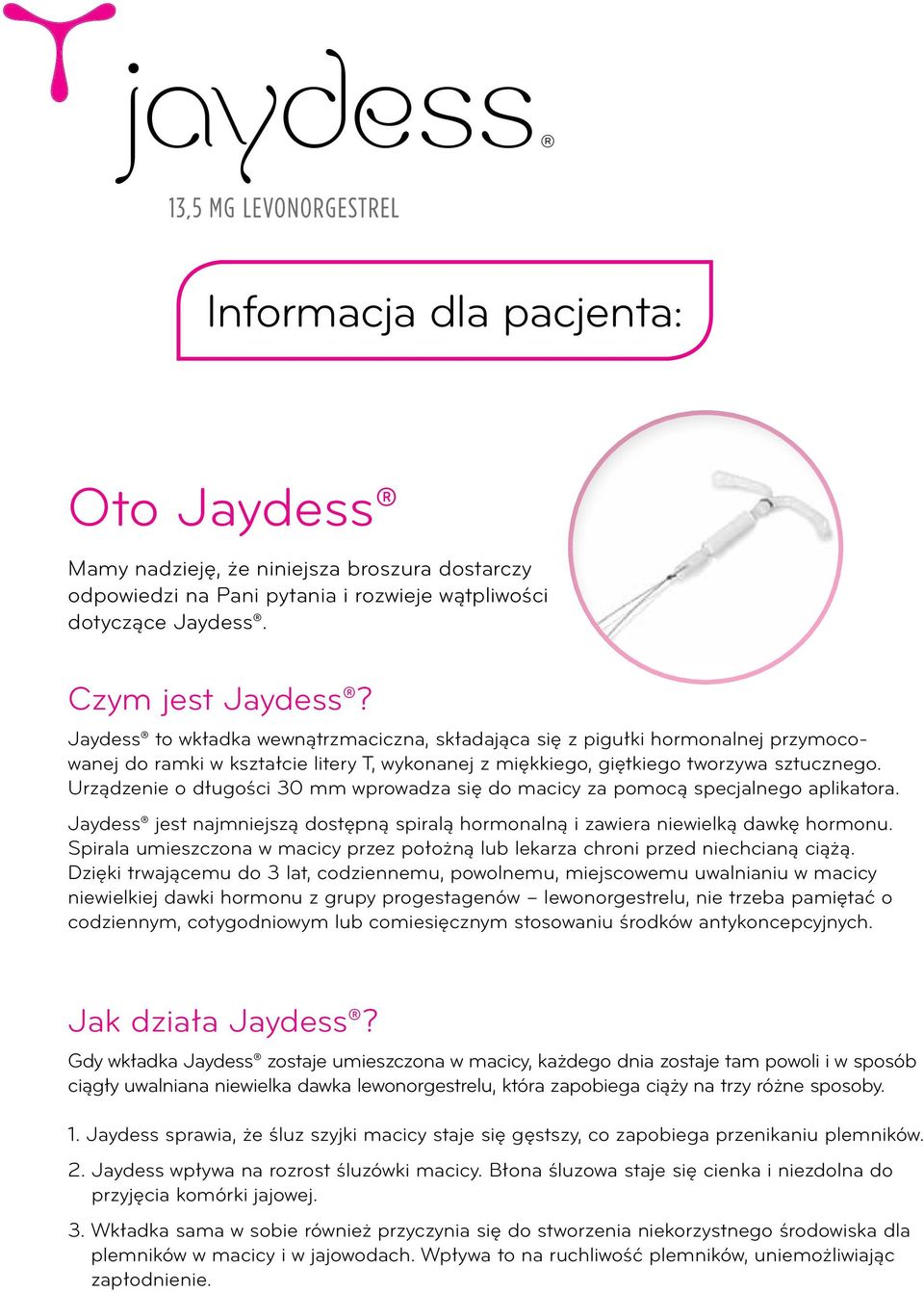 Urządzenie o długości 30 mm wprowadza się do macicy za pomocą specjalnego aplikatora. Jaydess jest najmniejszą dostępną spiralą hormonalną i zawiera niewielką dawkę hormonu.