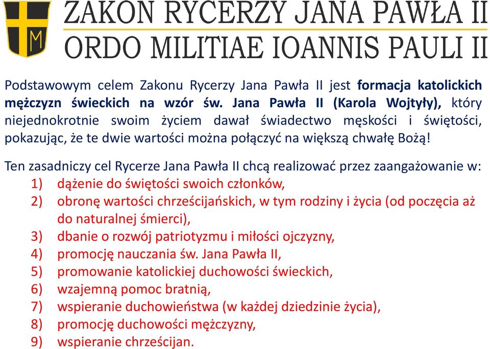 Ten zasadniczy cel Rycerze Jana Pawła II chcą realizować przez zaangażowanie w: 1) dążenie do świętości swoich członków, 2) obronę wartości chrześcijańskich, w tym rodziny i życia (od poczęcia aż