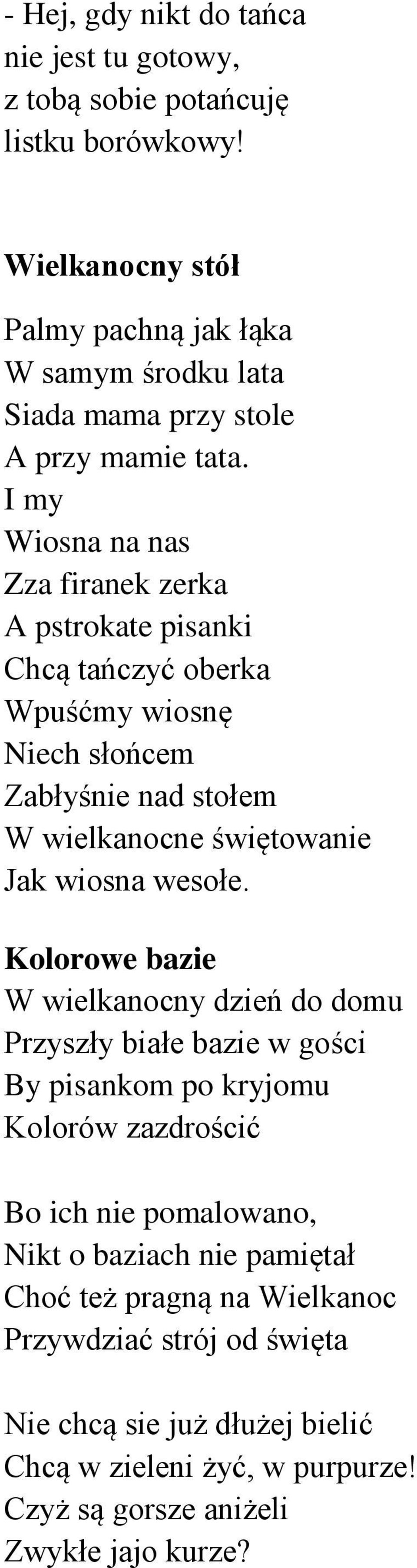 I my Wiosna na nas Zza firanek zerka A pstrokate pisanki Chcą tańczyć oberka Wpuśćmy wiosnę Niech słońcem Zabłyśnie nad stołem W wielkanocne świętowanie Jak wiosna wesołe.