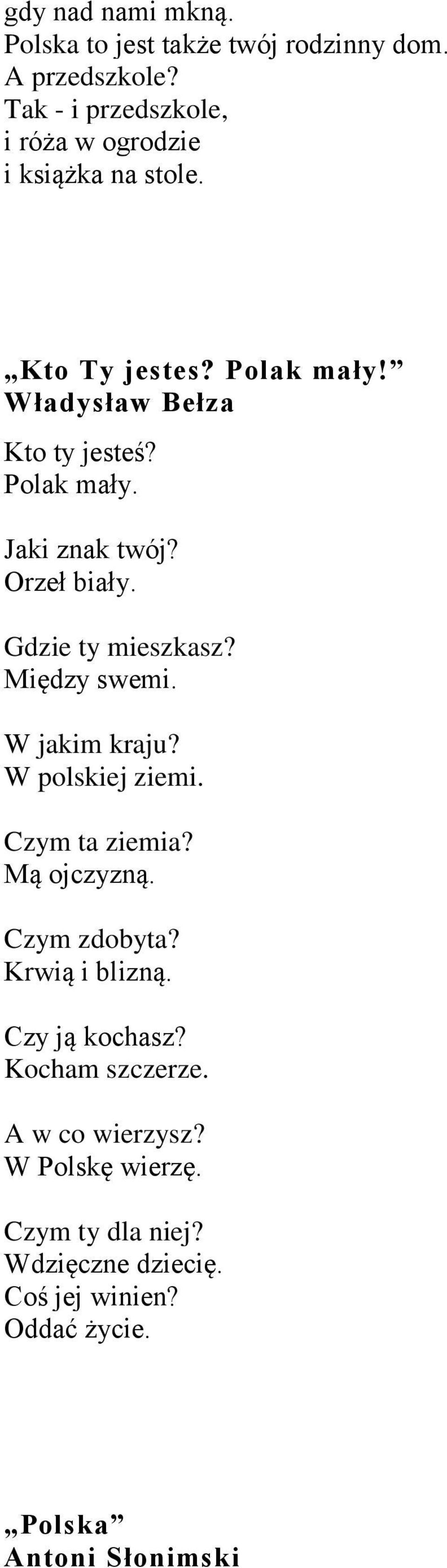 Orzeł biały. Gdzie ty mieszkasz? Między swemi. W jakim kraju? W polskiej ziemi. Czym ta ziemia? Mą ojczyzną. Czym zdobyta?