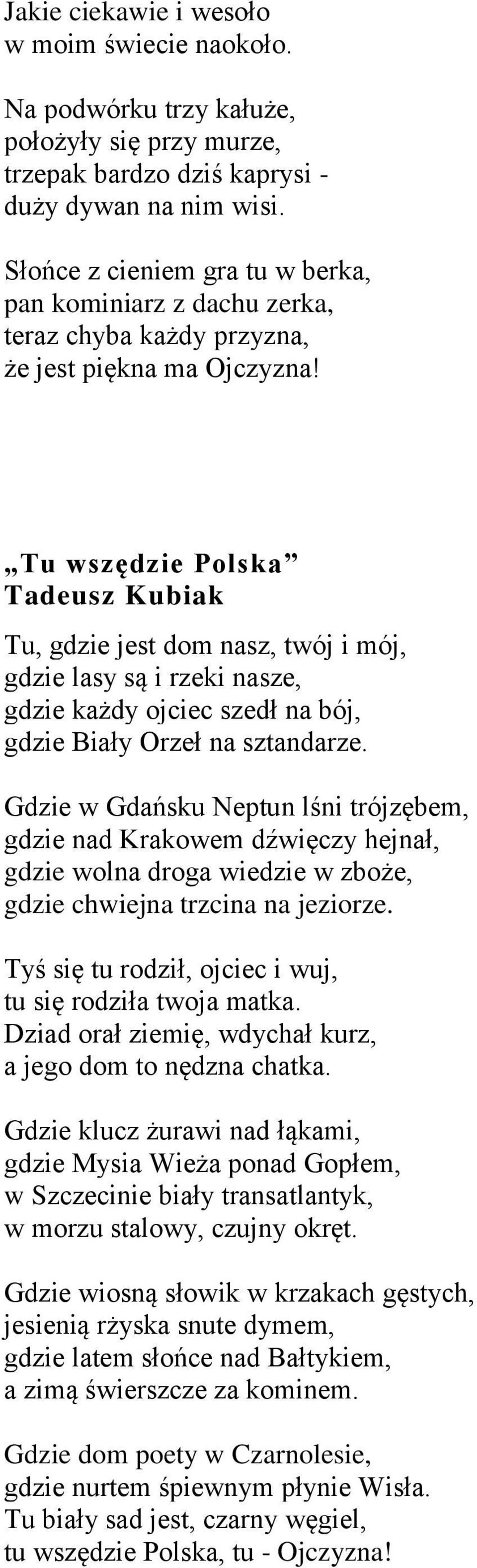 Tu wszędzie Polska Tadeusz Kubiak Tu, gdzie jest dom nasz, twój i mój, gdzie lasy są i rzeki nasze, gdzie każdy ojciec szedł na bój, gdzie Biały Orzeł na sztandarze.