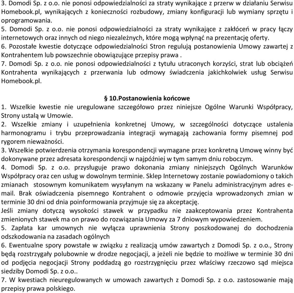 6. Pozostałe kwestie dotyczące odpowiedzialności Stron regulują postanowienia Umowy zawartej z Kontrahentem lub powszechnie obowiązujące przepisy prawa. 7. Domodi Sp. z o.o. nie ponosi odpowiedzialności z tytułu utraconych korzyści, strat lub obciążeń Kontrahenta wynikających z przerwania lub odmowy świadczenia jakichkolwiek usług Serwisu Homebook.