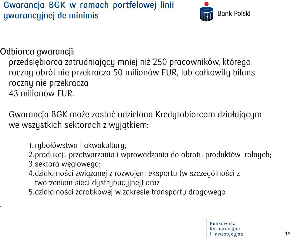 Gwarancja BGK może zostać udzielona Kredytobiorcom działającym we wszystkich sektorach z wyjątkiem:. 1. rybołówstwa i akwakultury; 2.