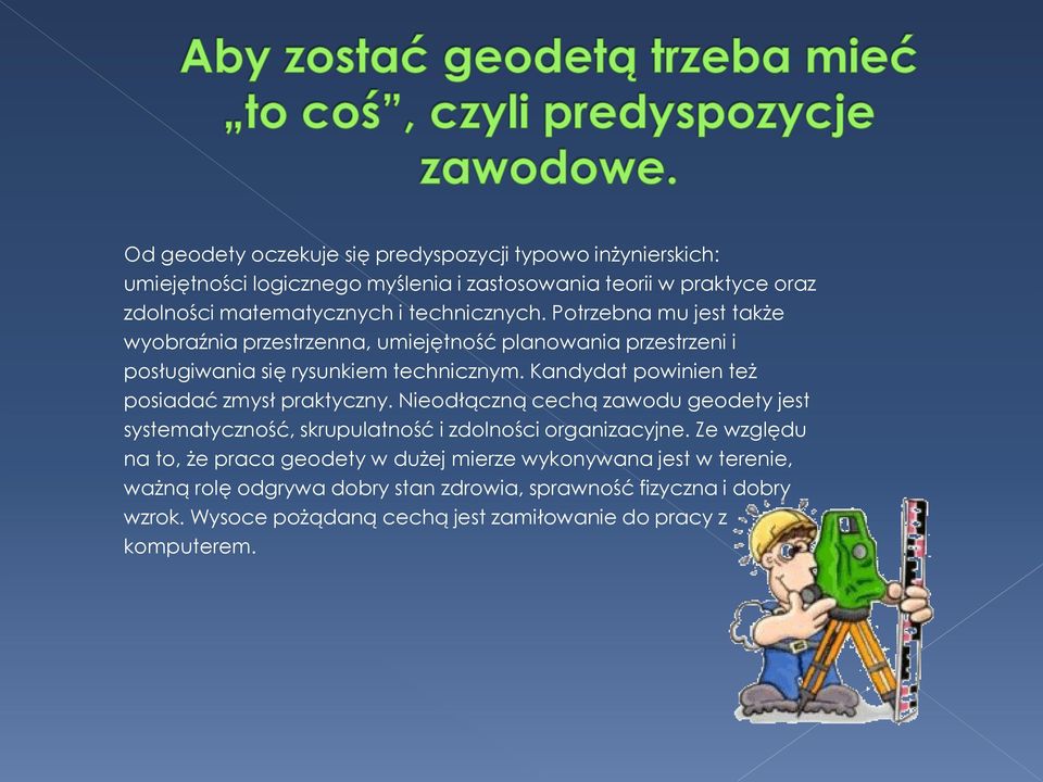 Kandydat powinien też posiadać zmysł praktyczny. Nieodłączną cechą zawodu geodety jest systematyczność, skrupulatność i zdolności organizacyjne.