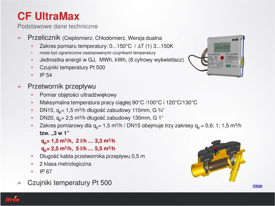 ultradźwiękowy Maksymalna temperatura pracy ciągłej 90 C /100 C i 120 C/130 C DN15, q p = 1,5 m 3 /h długość zabudowy 110mm, G ¾ DN20, q p = 2,5 m 3 /h długość zabudowy 130mm, G 1 Zakres pomiarowy