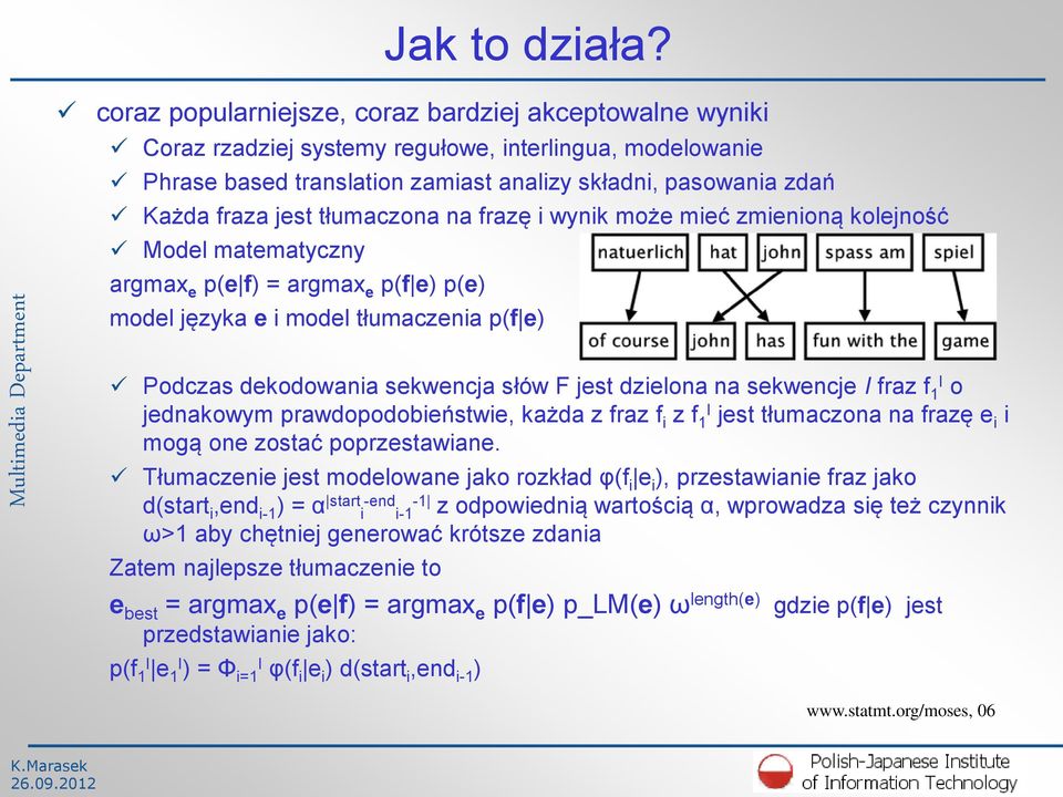 tłumaczona na frazę i wynik może mieć zmienioną kolejność Model matematyczny argmax e p(e f) = argmax e p(f e) p(e) model języka e i model tłumaczenia p(f e) Podczas dekodowania sekwencja słów F jest