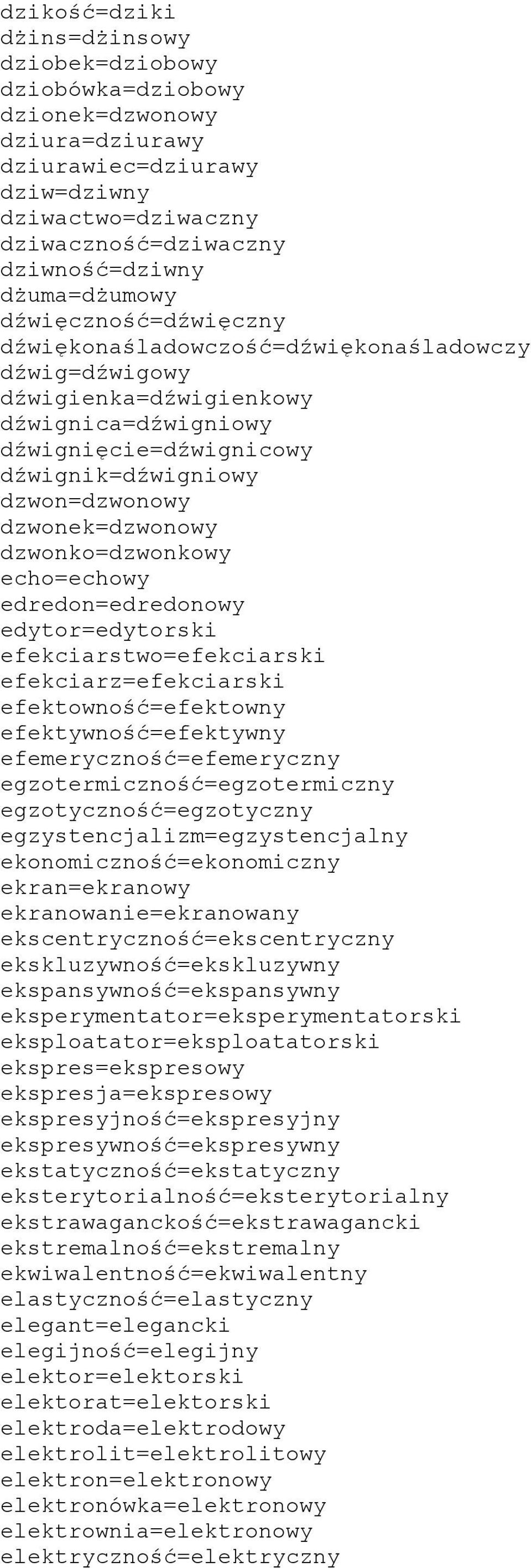 dzwonek=dzwonowy dzwonko=dzwonkowy echo=echowy edredon=edredonowy edytor=edytorski efekciarstwo=efekciarski efekciarz=efekciarski efektowność=efektowny efektywność=efektywny efemeryczność=efemeryczny