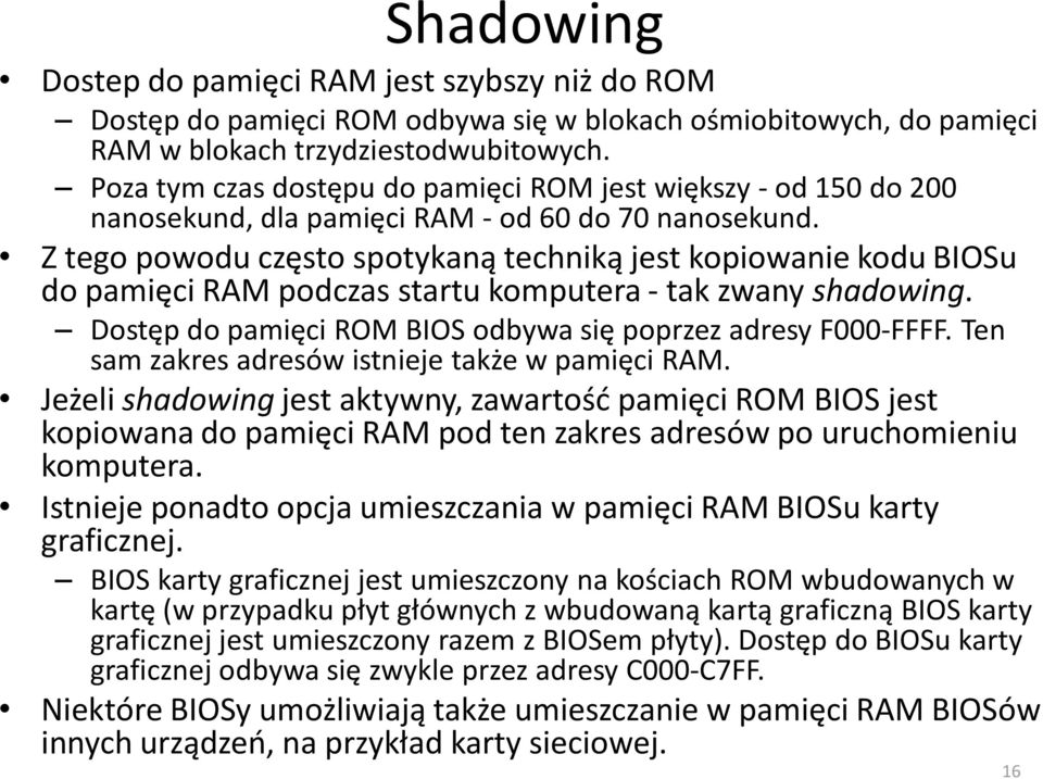 Z tego powodu często spotykaną techniką jest kopiowanie kodu BIOSu do pamięci RAM podczas startu komputera - tak zwany shadowing. Dostęp do pamięci ROM BIOS odbywa się poprzez adresy F000-FFFF.