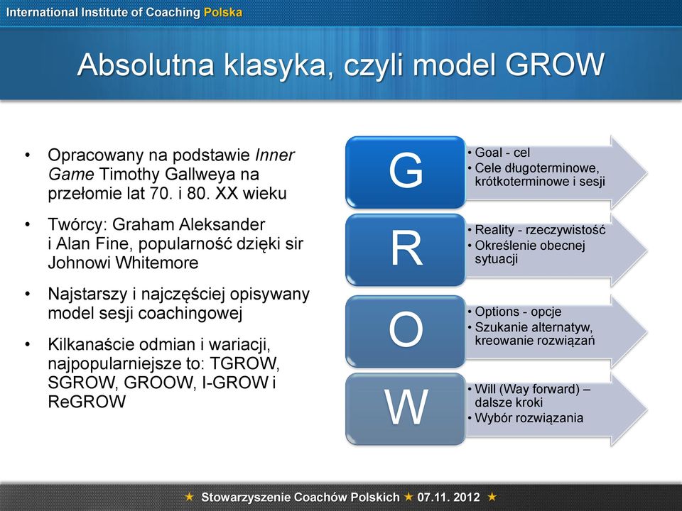 coachingowej Kilkanaście odmian i wariacji, najpopularniejsze to: TGROW, SGROW, GROOW, I-GROW i ReGROW G R O W Goal - cel Cele długoterminowe,