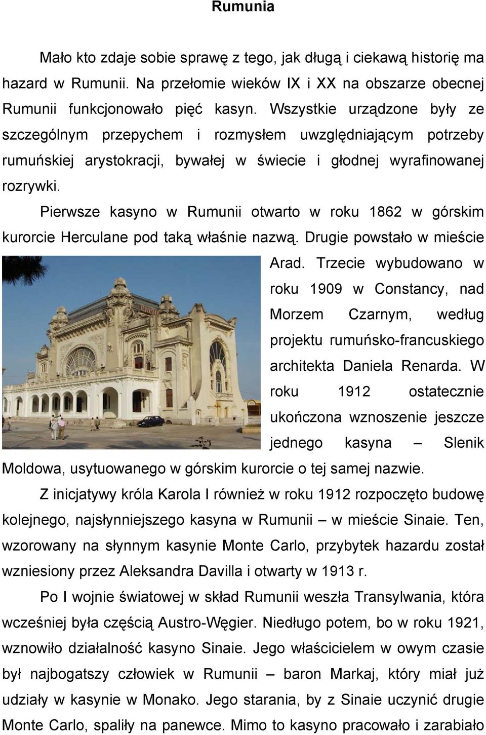 Pierwsze kasyno w Rumunii otwarto w roku 1862 w górskim kurorcie Herculane pod taką właśnie nazwą. Drugie powstało w mieście Arad.