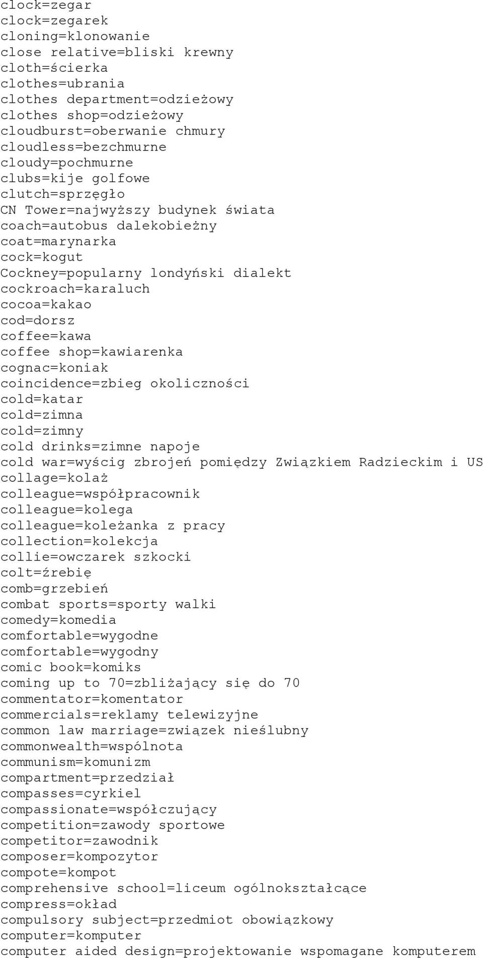 cockroach=karaluch cocoa=kakao cod=dorsz coffee=kawa coffee shop=kawiarenka cognac=koniak coincidence=zbieg okoliczności cold=katar cold=zimna cold=zimny cold drinks=zimne napoje cold war=wyścig