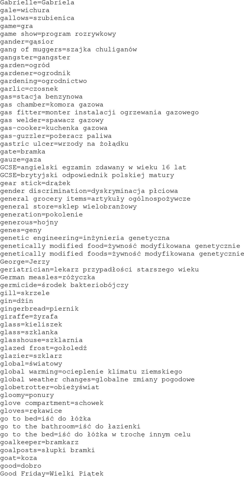 gas-guzzler=pożeracz paliwa gastric ulcer=wrzody na żołądku gate=bramka gauze=gaza GCSE=angielski egzamin zdawany w wieku 16 lat GCSE=brytyjski odpowiednik polskiej matury gear stick=drążek gender