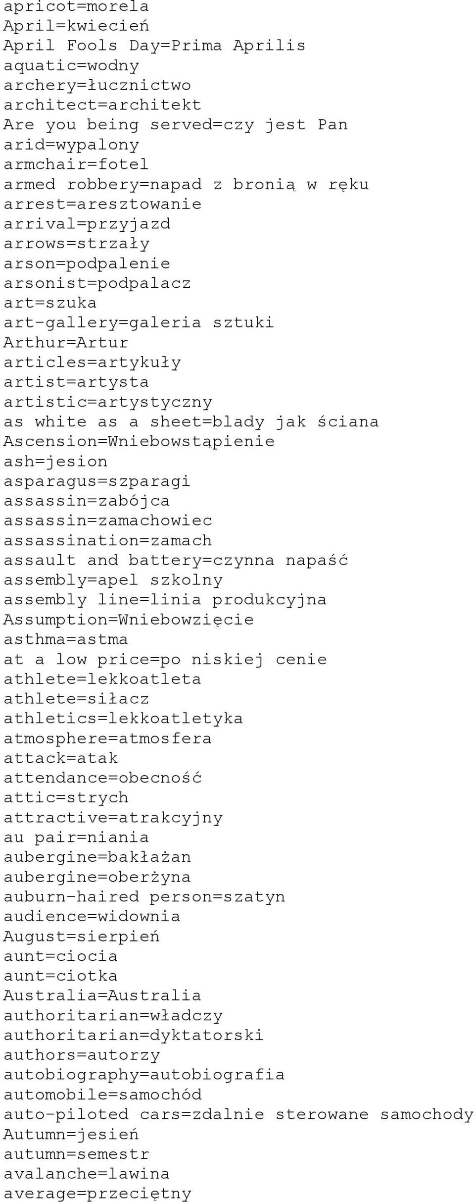 artistic=artystyczny as white as a sheet=blady jak ściana Ascension=Wniebowstąpienie ash=jesion asparagus=szparagi assassin=zabójca assassin=zamachowiec assassination=zamach assault and