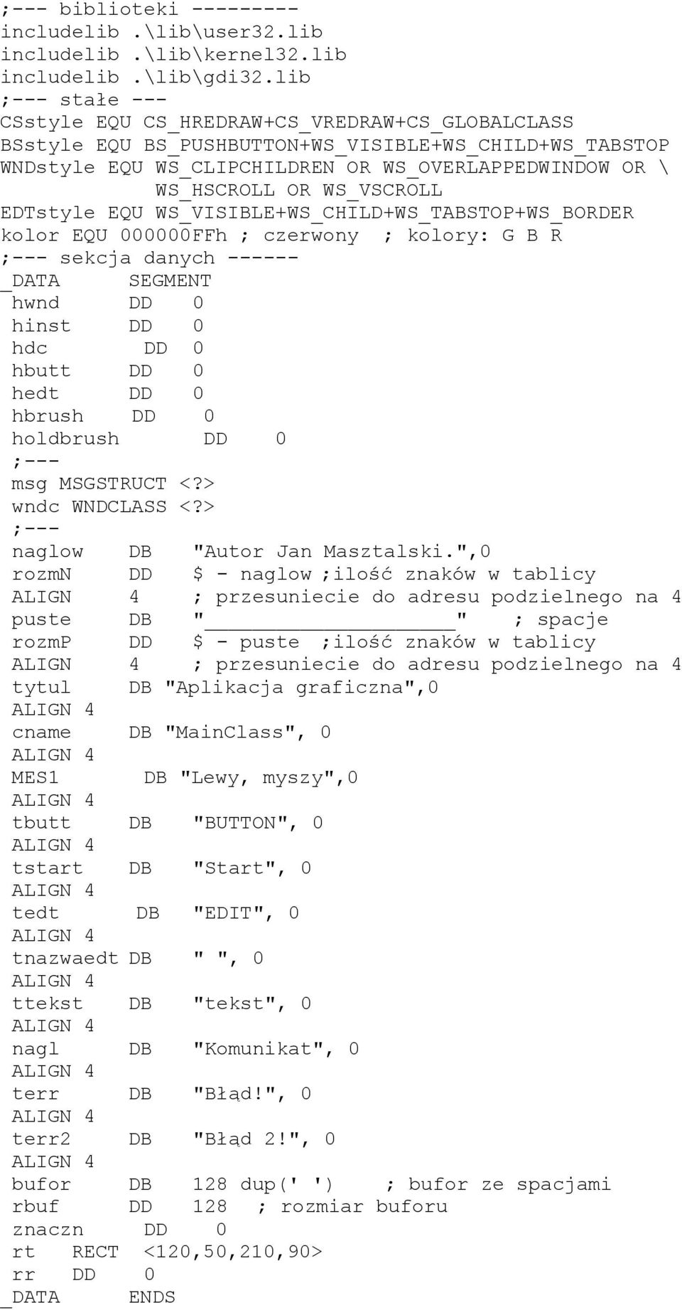 WS_VSCROLL EDTstyle EQU WS_VISIBLE+WS_CHILD+WS_TABSTOP+WS_BORDER kolor EQU 000000FFh ; czerwony ; kolory: G B R ;--- sekcja danych ------ _DATA SEGMENT hwnd DD 0 hinst DD 0 hdc DD 0 hbutt DD 0 hedt