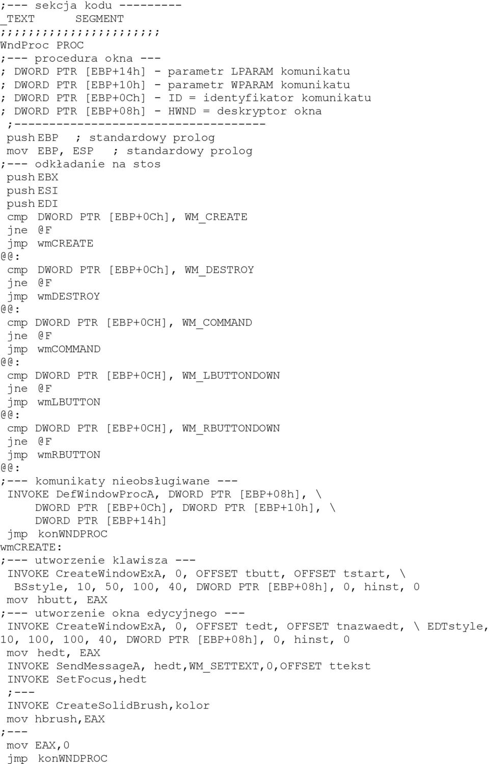 standardowy prolog ;--- odkładanie na stos push EBX push ESI push EDI cmp DWORD PTR [EBP+0Ch], WM_CREATE jmp wmcreate cmp DWORD PTR [EBP+0Ch], WM_DESTROY jmp wmdestroy cmp DWORD PTR [EBP+0CH],