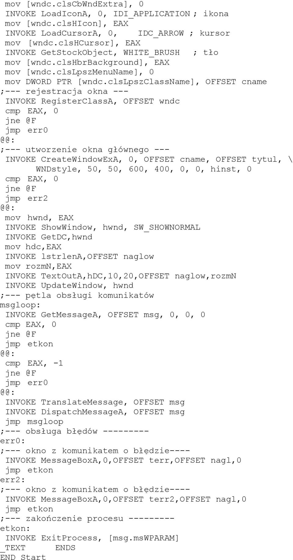 clslpszclassname], OFFSET cname ;--- rejestracja okna --- INVOKE RegisterClassA, OFFSET wndc cmp EAX, 0 jmp err0 ;--- utworzenie okna głównego --- INVOKE CreateWindowExA, 0, OFFSET cname, OFFSET