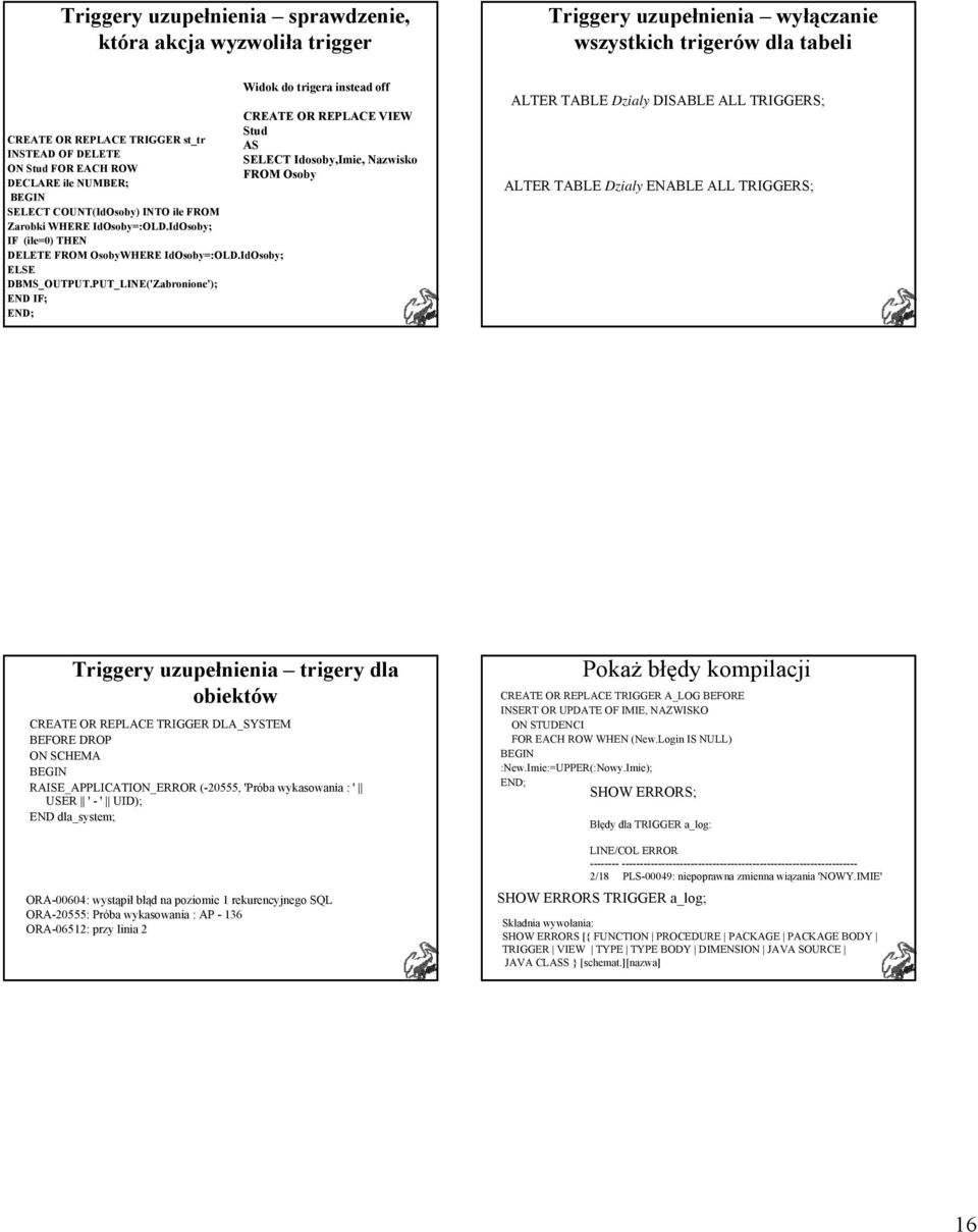 PUT_LINE('Zabronione'); Widok do trigera instead off CREATE OR REPLACE VIEW Stud AS SELECT Idosoby,Imie, Nazwisko FROM Osoby ALTER TABLE Dzialy DABLE ALL TRIGGERS; ALTER TABLE Dzialy ENABLE ALL