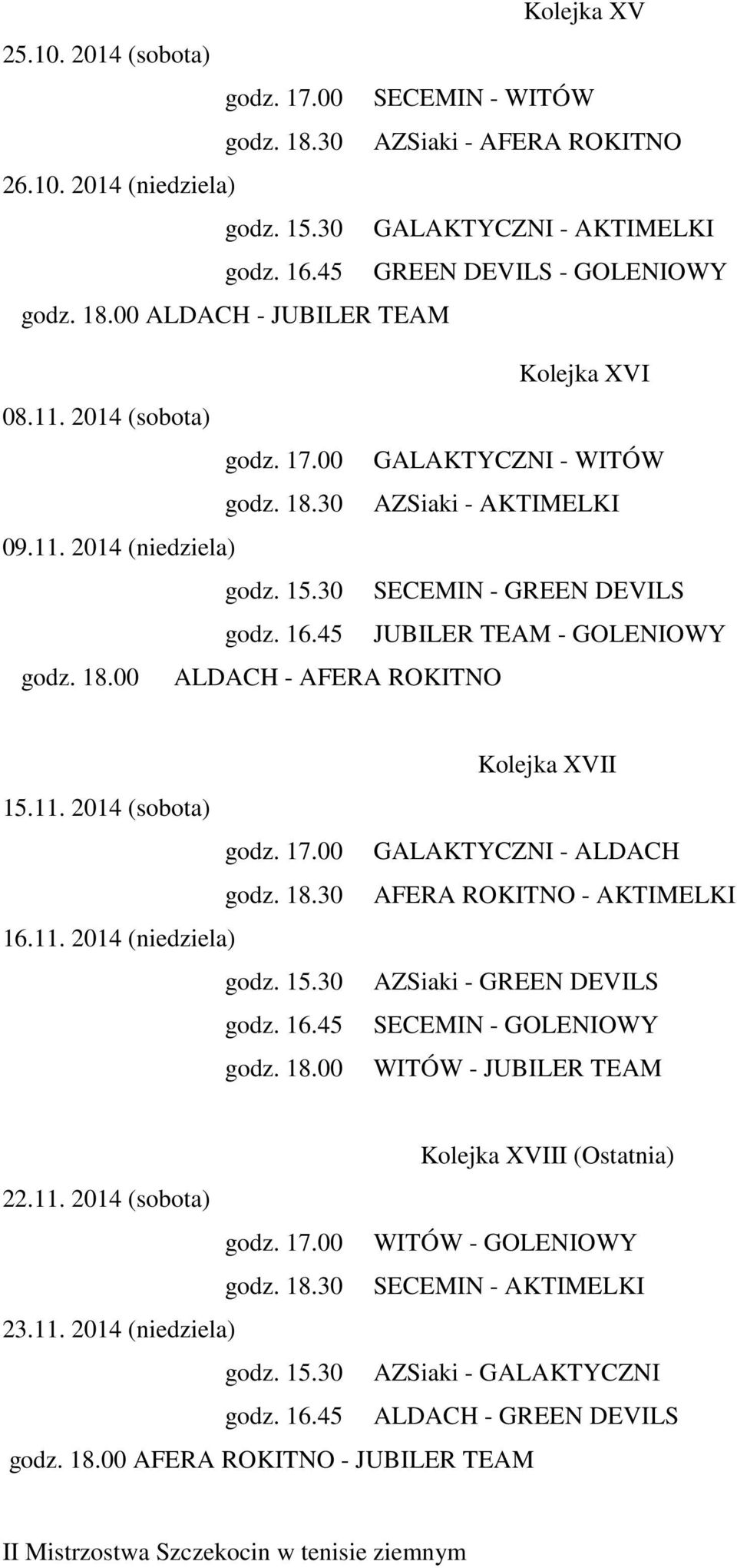 45 JUBILER TEAM - GOLENIOWY godz. 18.00 ALDACH - AFERA ROKITNO 15.11. 2014 (sobota) godz. 17.00 godz. 18.30 16.11. 2014 (niedziela) godz. 15.30 godz. 16.45 godz. 18.00 Kolejka XVII GALAKTYCZNI - ALDACH AFERA ROKITNO - AKTIMELKI AZSiaki - GREEN DEVILS SECEMIN - GOLENIOWY WITÓW - JUBILER TEAM Kolejka XVIII (Ostatnia) 22.
