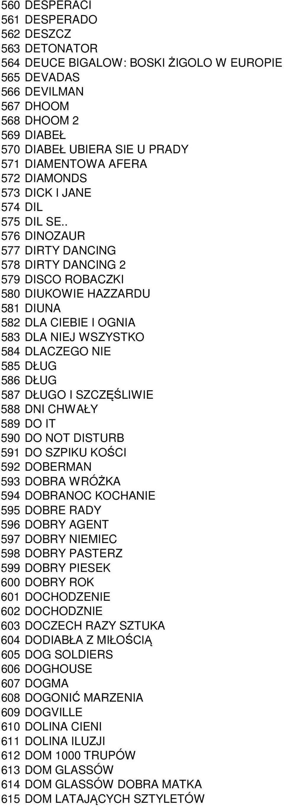 . 576 DINOZAUR 577 DIRTY DANCING 578 DIRTY DANCING 2 579 DISCO ROBACZKI 580 DIUKOWIE HAZZARDU 581 DIUNA 582 DLA CIEBIE I OGNIA 583 DLA NIEJ WSZYSTKO 584 DLACZEGO NIE 585 DŁUG 586 DŁUG 587 DŁUGO I