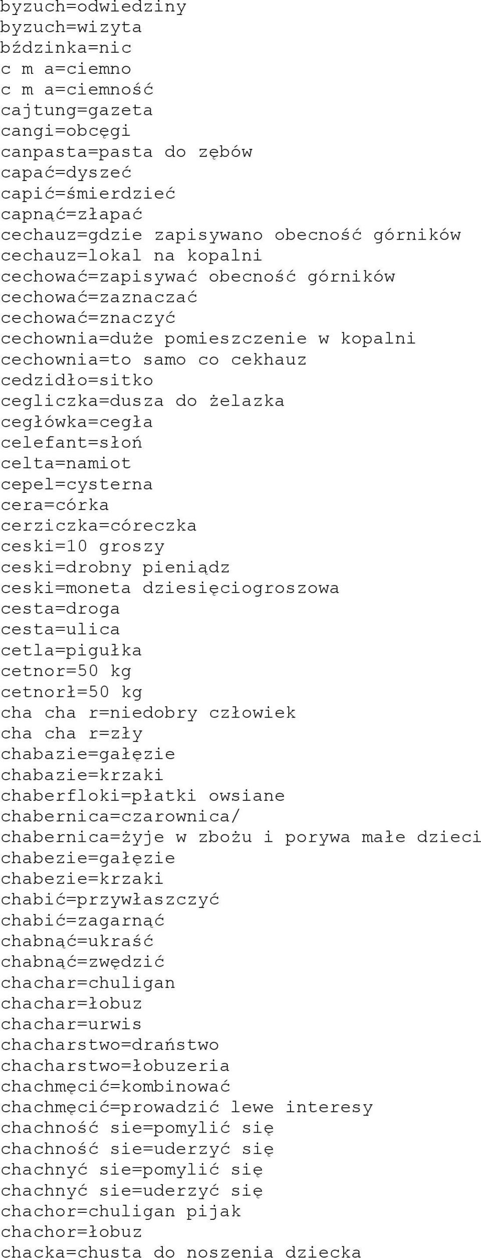 cegliczka=dusza do żelazka cegłówka=cegła celefant=słoń celta=namiot cepel=cysterna cera=córka cerziczka=córeczka ceski=10 groszy ceski=drobny pieniądz ceski=moneta dziesięciogroszowa cesta=droga