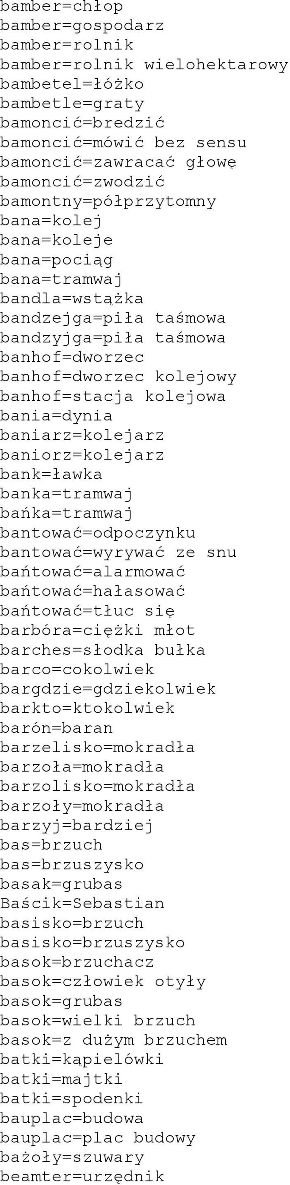 bania=dynia baniarz=kolejarz baniorz=kolejarz bank=ławka banka=tramwaj bańka=tramwaj bantować=odpoczynku bantować=wyrywać ze snu bańtować=alarmować bańtować=hałasować bańtować=tłuc się barbóra=ciężki