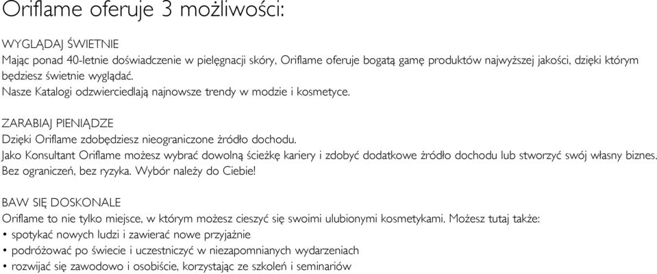 Jako Konsultant Oriflame możesz wybrać dowolną ścieżkę kariery i zdobyć dodatkowe żródło dochodu lub stworzyć swój własny biznes. Bez ograniczeń, bez ryzyka. Wybór należy do Ciebie!